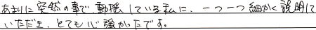 あまりに突然の事で、動揺している私に、一つ一つ細かく説明していただき、とても心強かったです。

