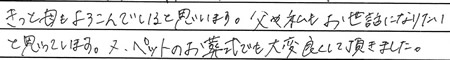 きっと母もよろこんでいると思います。父や私もお世話になりたいと思っています。
又、ペットのお葬式でも大変良くして頂きました。
