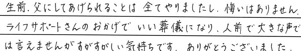 生前、父にしてあげられることは全てやりましたし、悔いはありません。
ライフサポートさんのおかげでいい葬儀になり、
人前で大きな声では言えませんがすがすがしい気持ちです。
ありがとうございました。