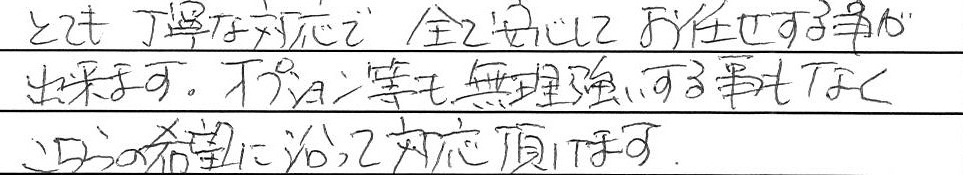 とても丁寧な対応で全て安心してお任せする事が出来ます。
オプション等も無理強いする事もなくこちらの希望に沿って対応頂けます。