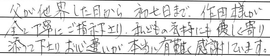 父が他界した日から初七日まで、作田様が全て丁寧にご指示下さり、
私どもの気持ちにも優しく寄り添って下さり、お心遣いが本当に有難く感謝しています。